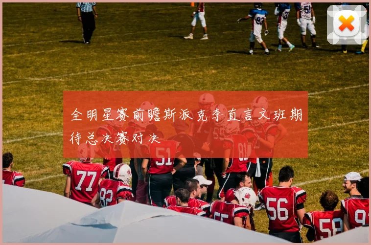 全明星赛前瞻斯派克李直言文班期待总决赛对决
