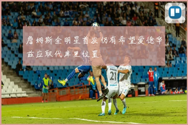 詹姆斯全明星首发仍有希望爱德华兹应取代库里位置