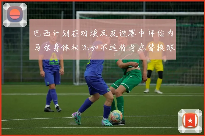 巴西计划在对埃及友谊赛中评估内马尔身体状况如不适将考虑替换球员