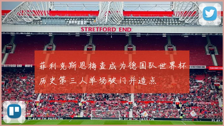 菲利克斯恩梅查成为德国队世界杯历史第三人单场破门并造点