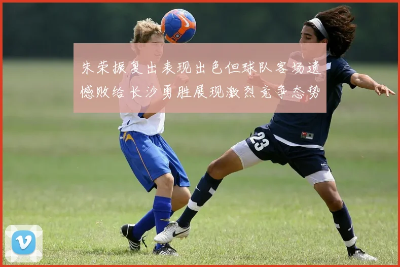 朱荣振复出表现出色但球队客场遗憾败给长沙勇胜展现激烈竞争态势