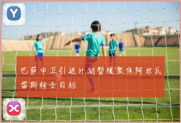 巴萨中卫引进计划暂缓聚焦阿尔瓦雷斯转会目标