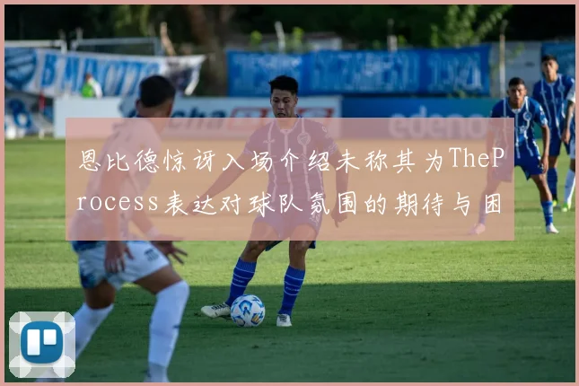 恩比德惊讶入场介绍未称其为TheProcess表达对球队氛围的期待与困惑