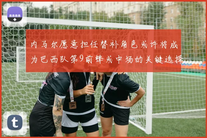内马尔愿意担任替补角色或许将成为巴西队第9前锋或中场的关键选择
