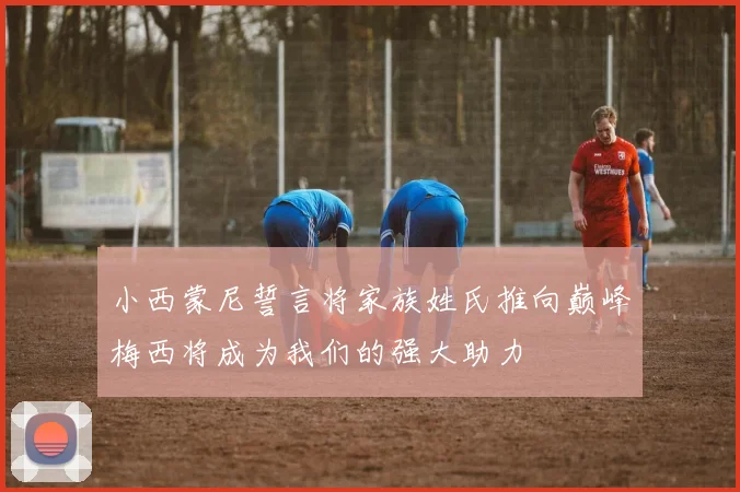 小西蒙尼誓言将家族姓氏推向巅峰梅西将成为我们的强大助力