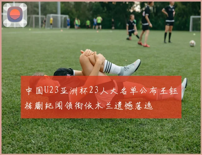 中国U23亚洲杯23人大名单公布王钰栋蒯纪闻领衔依木兰遗憾落选