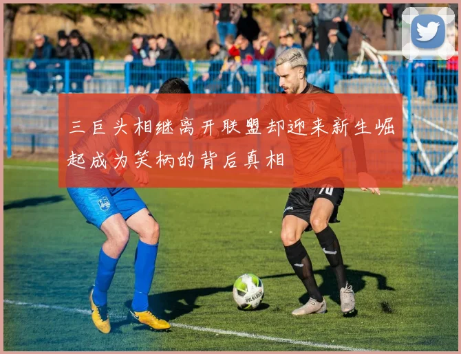 三巨头相继离开联盟却迎来新生崛起成为笑柄的背后真相