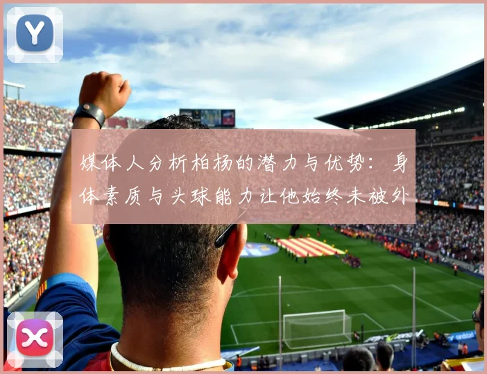 媒体人分析柏杨的潜力与优势：身体素质与头球能力让他始终未被外教放弃