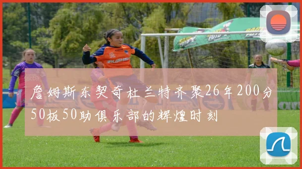 詹姆斯东契奇杜兰特齐聚26年200分50板50助俱乐部的辉煌时刻