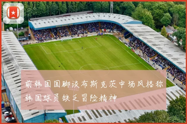 前韩国国脚谈布斯克茨中场风格称韩国球员缺乏冒险精神