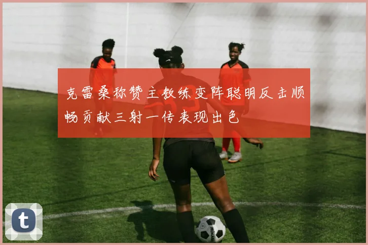克雷桑称赞主教练变阵聪明反击顺畅贡献三射一传表现出色