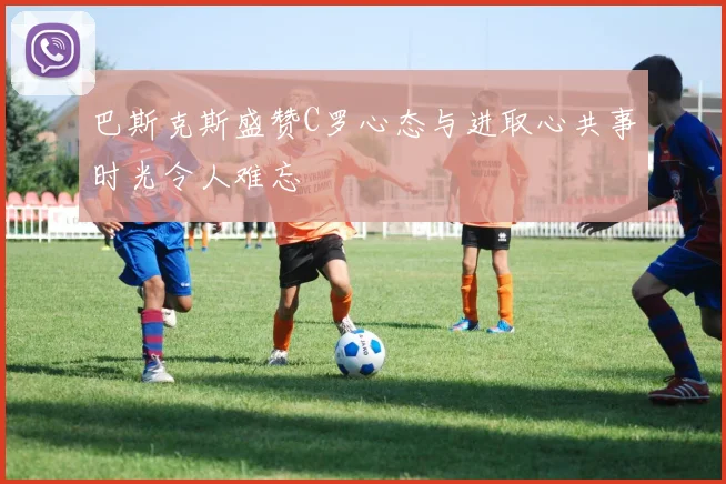 巴斯克斯盛赞C罗心态与进取心共事时光令人难忘