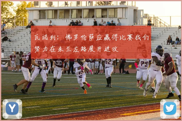 瓦诺利：佛罗伦萨应赢得比赛我们努力在米兰左路展开进攻