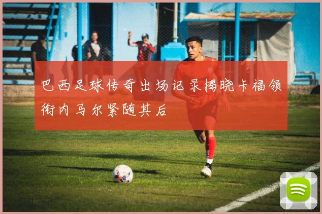 巴西足球传奇出场记录揭晓卡福领衔内马尔紧随其后