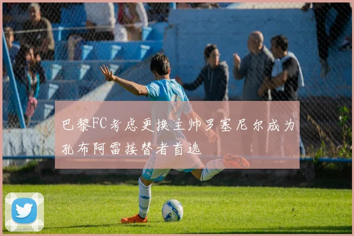 巴黎FC考虑更换主帅罗塞尼尔成为孔布阿雷接替者首选