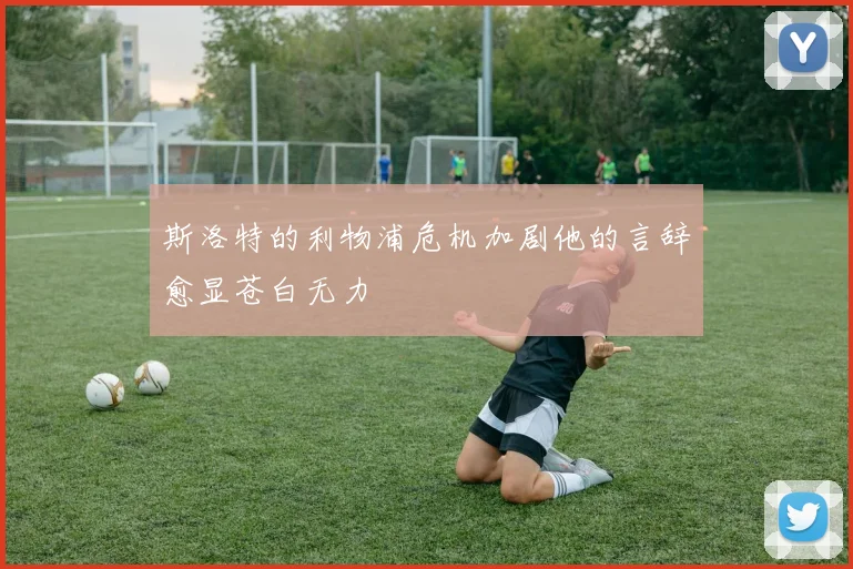 斯洛特的利物浦危机加剧他的言辞愈显苍白无力